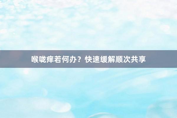 喉咙痒若何办？快速缓解顺次共享